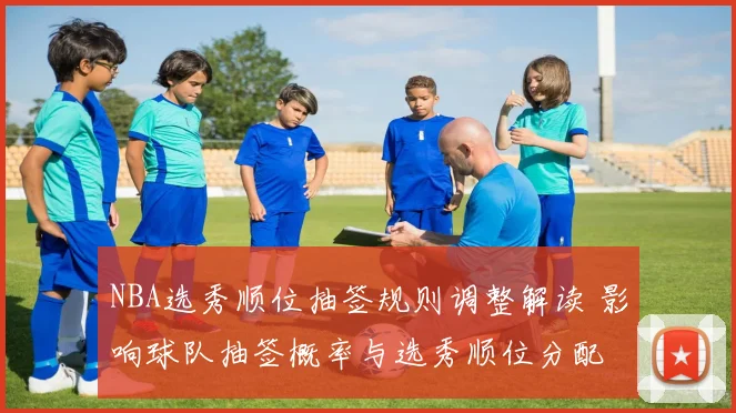 NBA选秀顺位抽签规则调整解读 影响球队抽签概率与选秀顺位分配