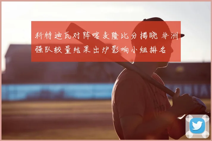 科特迪瓦对阵喀麦隆比分揭晓 非洲强队较量结果出炉影响小组排名