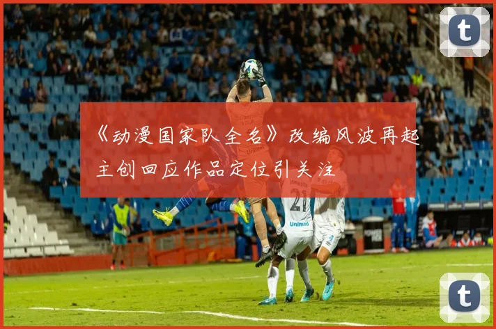 《动漫国家队全名》改编风波再起 主创回应作品定位引关注