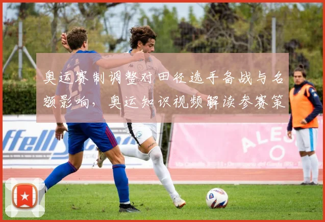 奥运赛制调整对田径选手备战与名额影响，奥运知识视频解读参赛策略