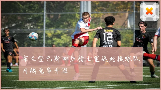 布兰登巴斯回归骑士重返轮换球队内线竞争升温