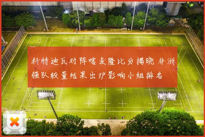 科特迪瓦对阵喀麦隆比分揭晓 非洲强队较量结果出炉影响小组排名