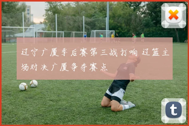 辽宁广厦季后赛第三战打响 辽篮主场对决广厦争夺赛点