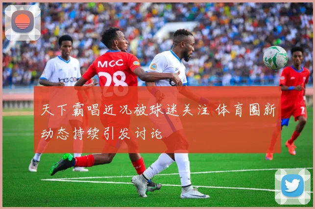 天下霸唱近况被球迷关注 体育圈新动态持续引发讨论