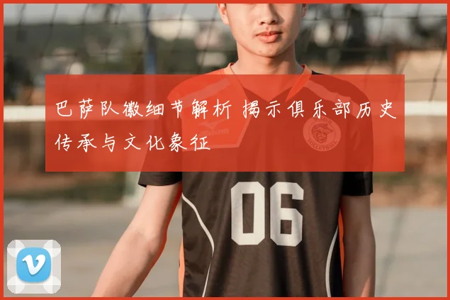 巴萨队徽细节解析 揭示俱乐部历史传承与文化象征