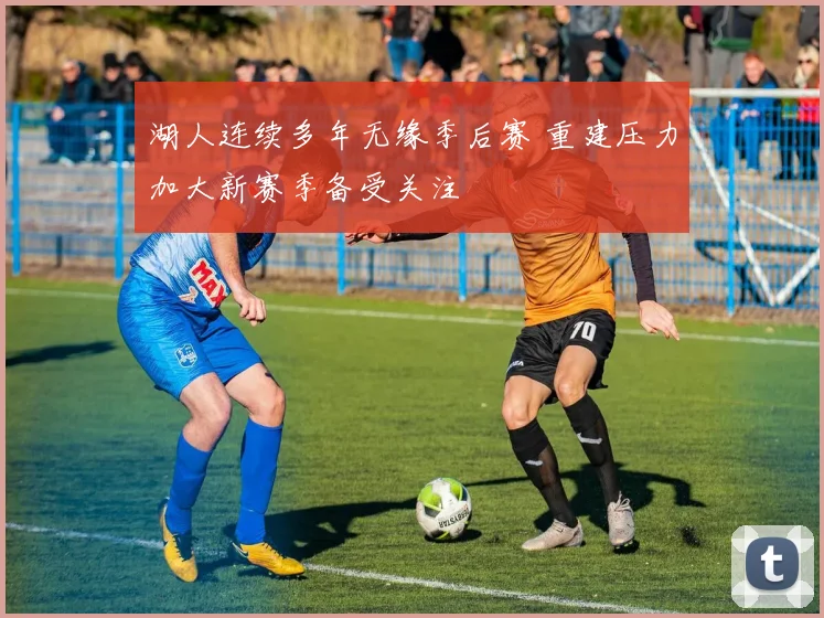 湖人连续多年无缘季后赛 重建压力加大新赛季备受关注
