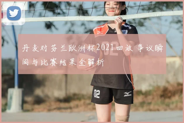 丹麦对芬兰欧洲杯2021回放 争议瞬间与比赛结果全解析