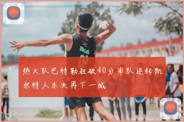 热火队巴特勒狂砍40分率队逆转凯尔特人东决再下一城