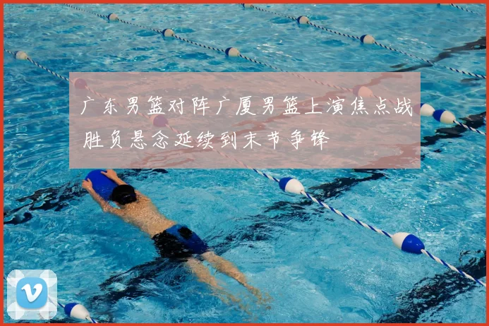 广东男篮对阵广厦男篮上演焦点战 胜负悬念延续到末节争锋