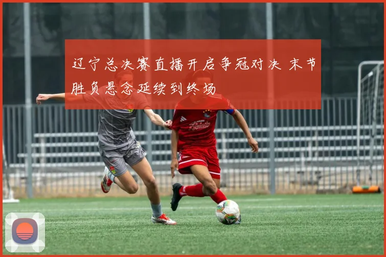 辽宁总决赛直播开启争冠对决 末节胜负悬念延续到终场