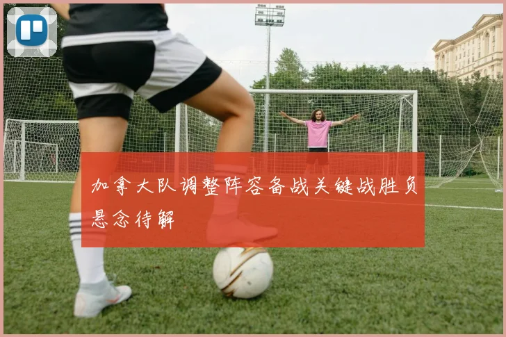加拿大队调整阵容备战关键战胜负悬念待解