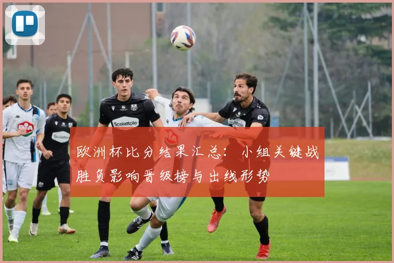 欧洲杯比分结果汇总：小组关键战胜负影响晋级榜与出线形势