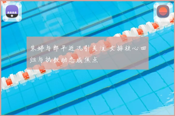 朱婷与郎平近况引关注 女排核心回归与执教动态成焦点