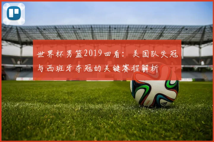 世界杯男篮2019回看:美国队失冠与西班牙夺冠的关键赛程解析