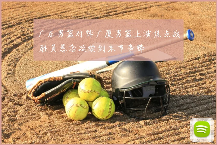 广东男篮对阵广厦男篮上演焦点战 胜负悬念延续到末节争锋