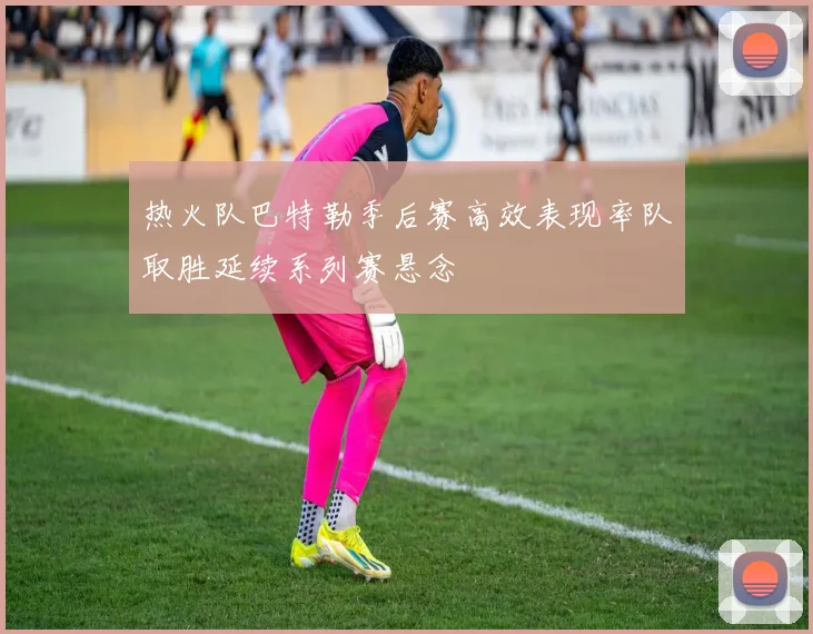 热火队巴特勒季后赛高效表现率队取胜延续系列赛悬念