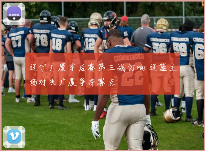 辽宁广厦季后赛第三战打响 辽篮主场对决广厦争夺赛点