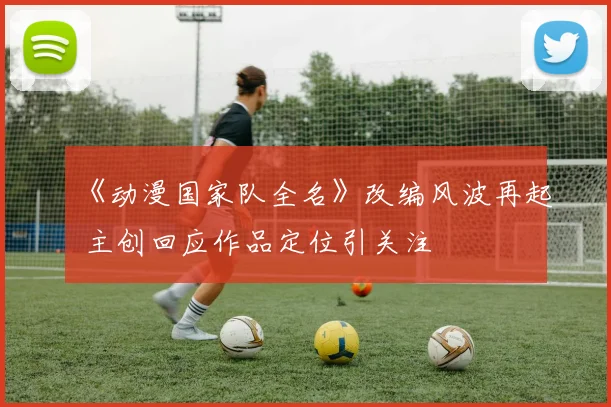 《动漫国家队全名》改编风波再起 主创回应作品定位引关注