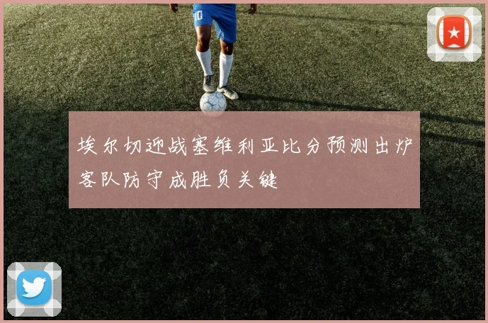 埃尔切迎战塞维利亚比分预测出炉客队防守成胜负关键