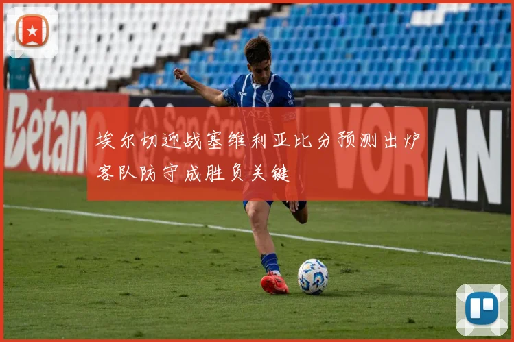 埃尔切迎战塞维利亚比分预测出炉客队防守成胜负关键
