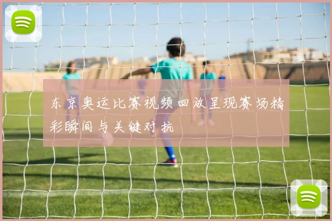 东京奥运比赛视频回放呈现赛场精彩瞬间与关键对抗