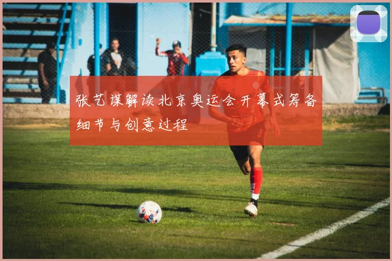 张艺谋解读北京奥运会开幕式筹备细节与创意过程
