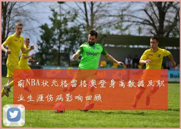 前NBA状元格雷格奥登身高数据及职业生涯伤病影响回顾