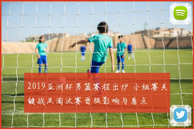2019亚洲杯男篮赛程出炉 小组赛关键战及淘汰赛晋级影响与看点