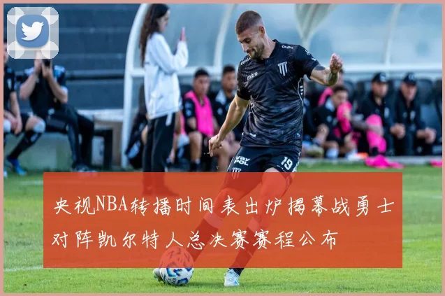 央视NBA转播时间表出炉揭幕战勇士对阵凯尔特人总决赛赛程公布
