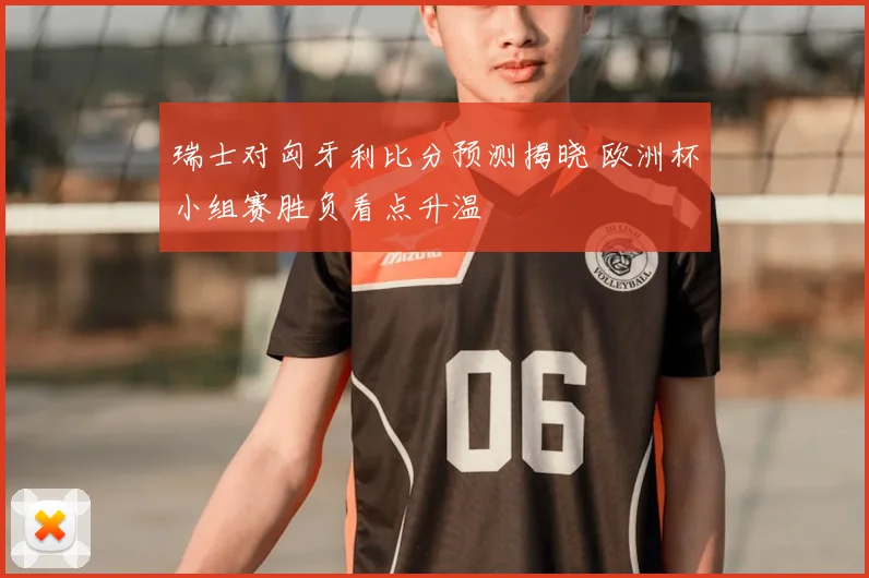 瑞士对匈牙利比分预测揭晓 欧洲杯小组赛胜负看点升温