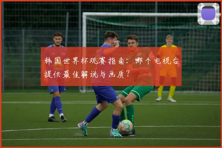 韩国世界杯观赛指南:哪个电视台提供最佳解说与画质?
