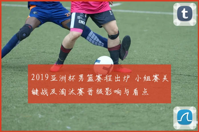 2019亚洲杯男篮赛程出炉 小组赛关键战及淘汰赛晋级影响与看点