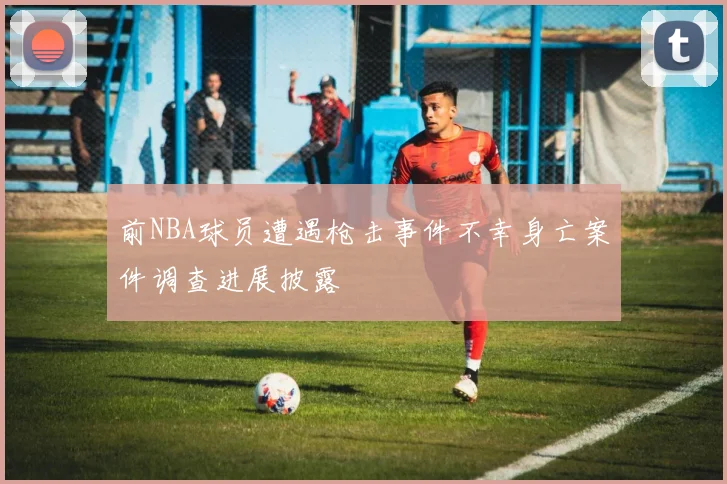 前NBA球员遭遇枪击事件不幸身亡案件调查进展披露