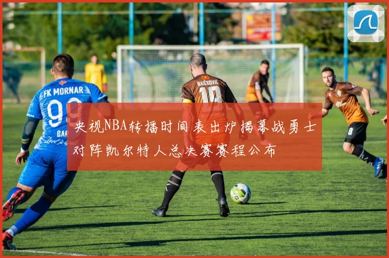 央视NBA转播时间表出炉揭幕战勇士对阵凯尔特人总决赛赛程公布