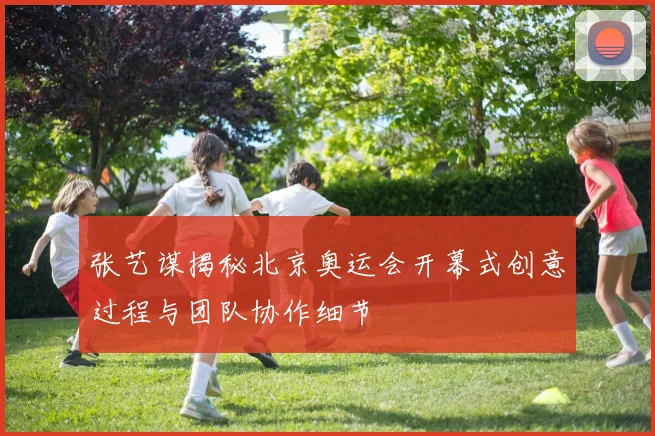 张艺谋揭秘北京奥运会开幕式创意过程与团队协作细节