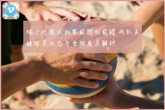 瑞士对意大利赛前预测前瞻 两队关键球员状态与晋级看点解析