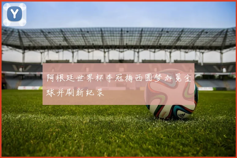 阿根廷世界杯夺冠梅西圆梦加冕金球并刷新纪录