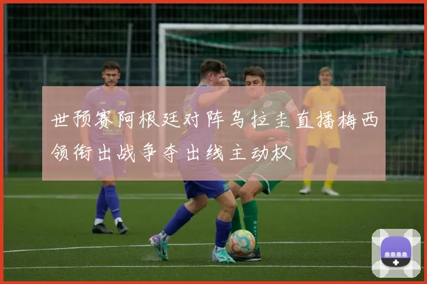 世预赛阿根廷对阵乌拉圭直播梅西领衔出战争夺出线主动权
