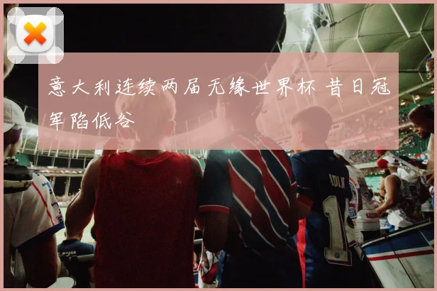 意大利连续两届无缘世界杯 昔日冠军陷低谷