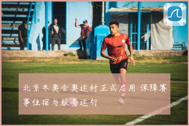 北京冬奥会奥运村正式启用 保障赛事住宿与服务运行