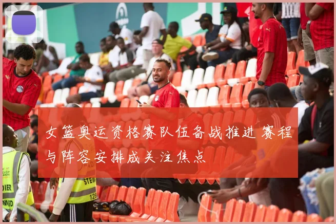 女篮奥运资格赛队伍备战推进 赛程与阵容安排成关注焦点