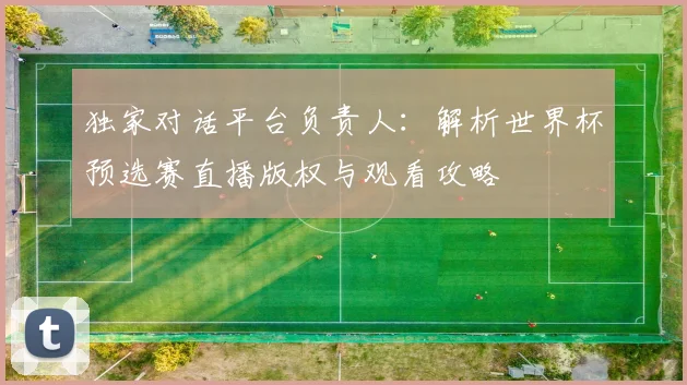 独家对话平台负责人：解析世界杯预选赛直播版权与观看攻略