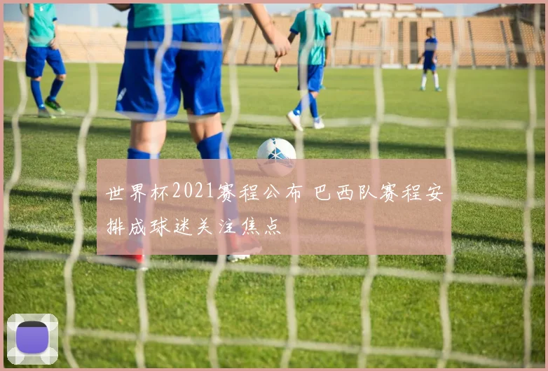 世界杯2021赛程公布 巴西队赛程安排成球迷关注焦点