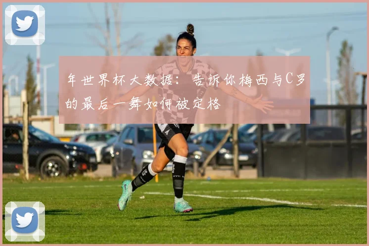 年世界杯大数据:告诉你梅西与C罗的最后一舞如何被定格