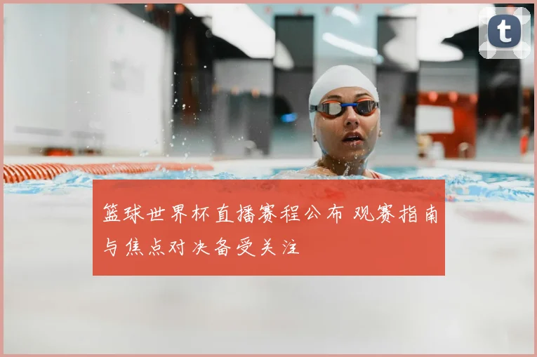 篮球世界杯直播赛程公布 观赛指南与焦点对决备受关注