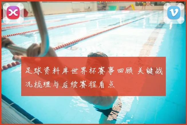足球资料库世界杯赛事回顾 关键战况梳理与后续赛程看点